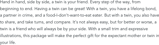 Hand in hand, side by side, a twin is your friend. Every step of the way, from beginning to end. Having a twin can be great! With a twin, you have a lifelong bond, a partner in crime, and a food-I-don’t-want-to-eat eater. But with a twin, you also have to share, and take turns, and compare. It’s not always easy, but for better or worse, a twin is a friend who will always be by your side. With a small trim and expressive illustrations, this package will make the perfect gift for the expectant mother or twin in your life.