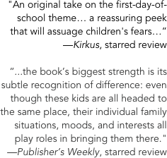 &quot;An original take on the first-day-of-school theme… a reassuring peek that will assuage children's fears…” &#10;—Kirkus, starred review&#10;&#10;“...the book’s biggest strength is its subtle recognition of difference: even though these kids are all headed to the same place, their individual family situations, moods, and interests all play roles in bringing them there.&quot; &#10;—Publisher’s Weekly, starred review&#10;&#10;